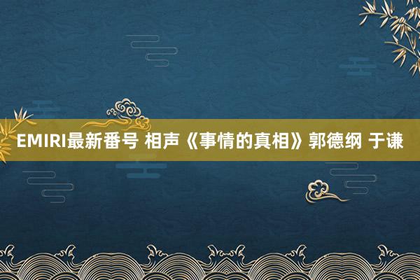 EMIRI最新番号 相声《事情的真相》郭德纲 于谦