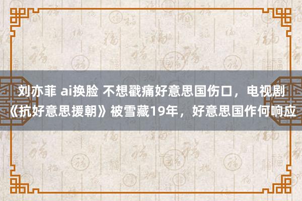 刘亦菲 ai换脸 不想戳痛好意思国伤口，电视剧《抗好意思援朝》被雪藏19年，好意思国作何响应