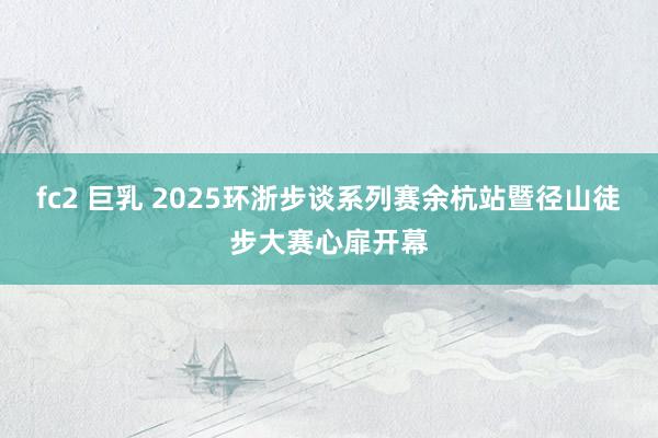 fc2 巨乳 2025环浙步谈系列赛余杭站暨径山徒步大赛心扉开幕