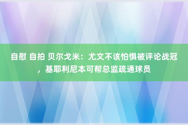 自慰 自拍 贝尔戈米：尤文不该怕惧被评论战冠，基耶利尼本可帮总监疏通球员
