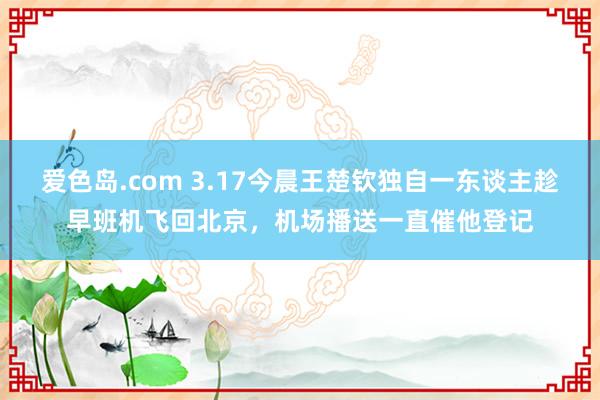 爱色岛.com 3.17今晨王楚钦独自一东谈主趁早班机飞回北京，机场播送一直催他登记