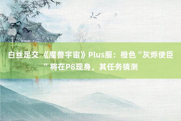 白丝足交 《魔兽宇宙》Plus服：橙色“灰烬使臣”将在P8现身，其任务猜测