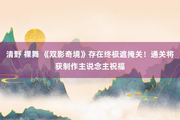 清野 裸舞 《双影奇境》存在终极遮掩关！通关将获制作主说念主祝福