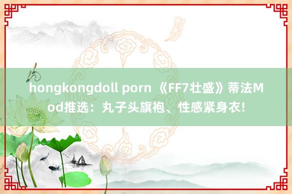 hongkongdoll porn 《FF7壮盛》蒂法Mod推选：丸子头旗袍、性感紧身衣!