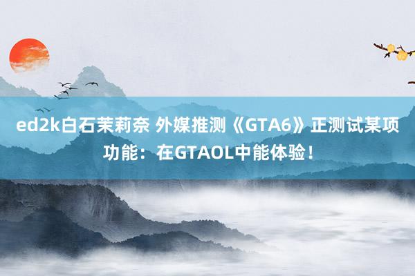 ed2k白石茉莉奈 外媒推测《GTA6》正测试某项功能：在GTAOL中能体验！