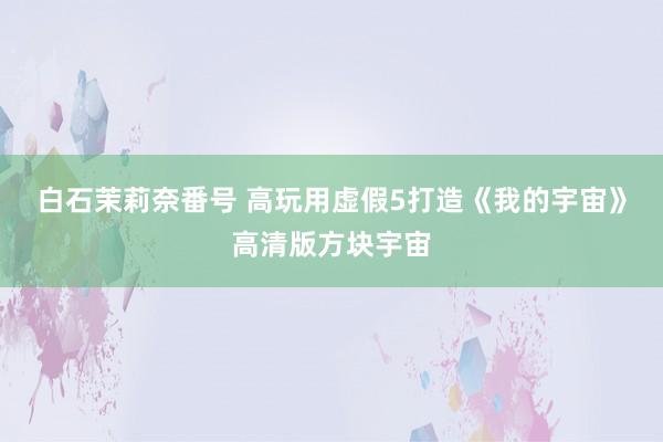 白石茉莉奈番号 高玩用虚假5打造《我的宇宙》高清版方块宇宙