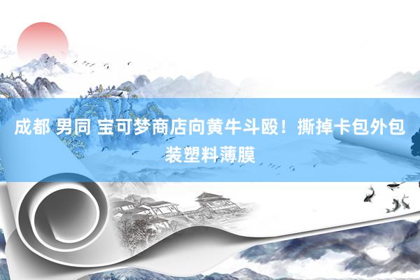 成都 男同 宝可梦商店向黄牛斗殴！撕掉卡包外包装塑料薄膜