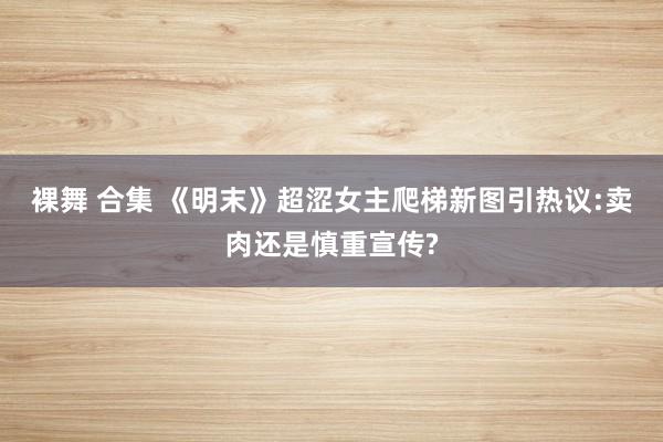 裸舞 合集 《明末》超涩女主爬梯新图引热议:卖肉还是慎重宣传?