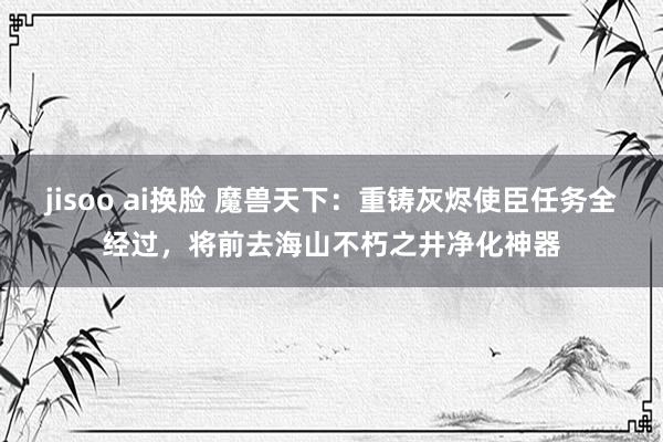 jisoo ai换脸 魔兽天下：重铸灰烬使臣任务全经过，将前去海山不朽之井净化神器