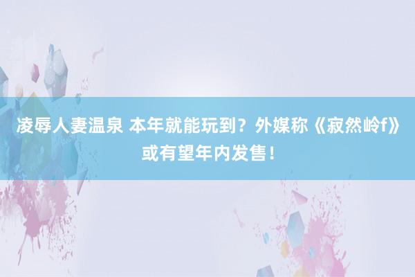 凌辱人妻温泉 本年就能玩到？外媒称《寂然岭f》或有望年内发售！