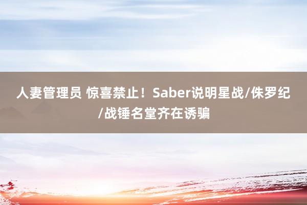 人妻管理员 惊喜禁止！Saber说明星战/侏罗纪/战锤名堂齐在诱骗