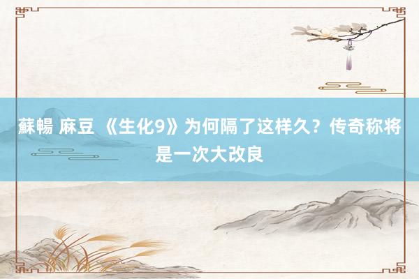 蘇暢 麻豆 《生化9》为何隔了这样久？传奇称将是一次大改良