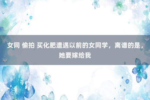 女同 偷拍 买化肥遭遇以前的女同学，离谱的是，她要嫁给我