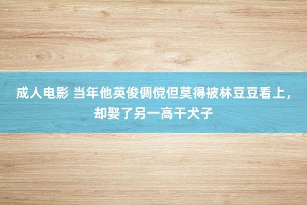 成人电影 当年他英俊倜傥但莫得被林豆豆看上，却娶了另一高干犬子