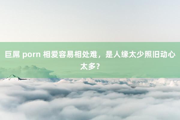 巨屌 porn 相爱容易相处难，是人缘太少照旧动心太多？