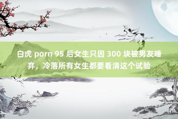白虎 porn 95 后女生只因 300 块被男友唾弃，冷落所有女生都要看清这个试验