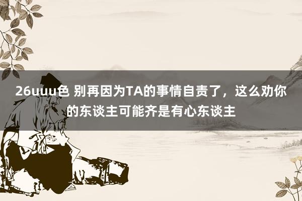 26uuu色 别再因为TA的事情自责了，这么劝你的东谈主可能齐是有心东谈主