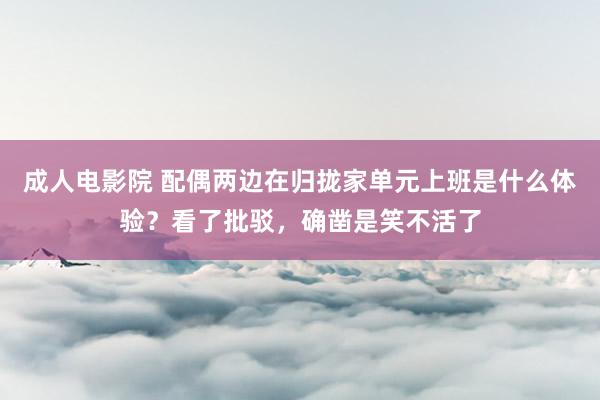 成人电影院 配偶两边在归拢家单元上班是什么体验？看了批驳，确凿是笑不活了