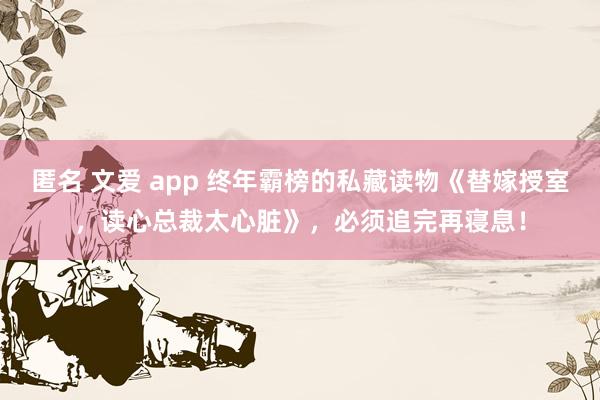 匿名 文爱 app 终年霸榜的私藏读物《替嫁授室，读心总裁太心脏》，必须追完再寝息！