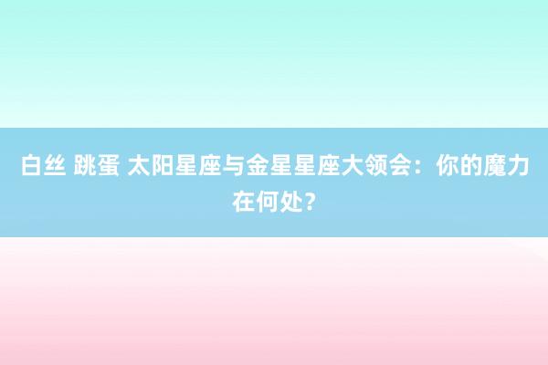 白丝 跳蛋 太阳星座与金星星座大领会：你的魔力在何处？