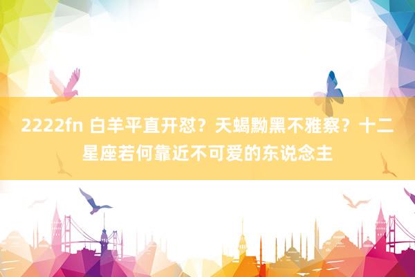 2222fn 白羊平直开怼？天蝎黝黑不雅察？十二星座若何靠近不可爱的东说念主
