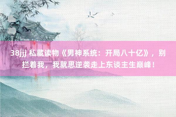 38jjj 私藏读物《男神系统：开局八十亿》，别拦着我，我就思逆袭走上东谈主生巅峰！