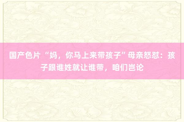 国产色片 “妈，你马上来带孩子”母亲怒怼：孩子跟谁姓就让谁带，咱们岂论