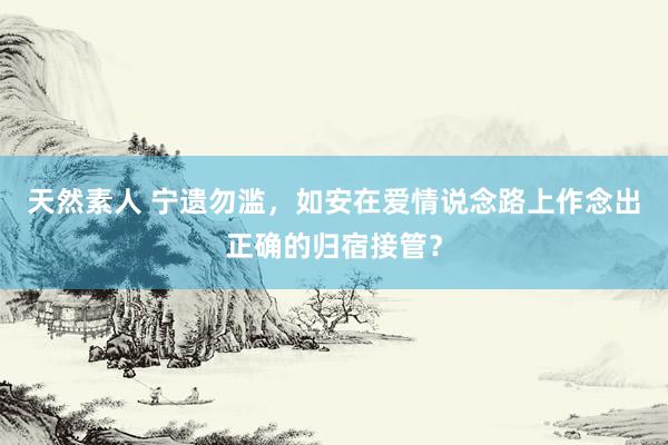 天然素人 宁遗勿滥，如安在爱情说念路上作念出正确的归宿接管？