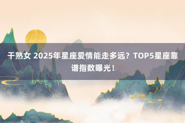 干熟女 2025年星座爱情能走多远？TOP5星座靠谱指数曝光！