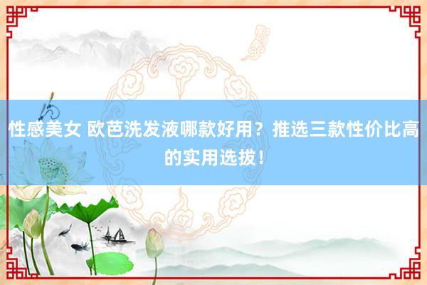 性感美女 欧芭洗发液哪款好用？推选三款性价比高的实用选拔！