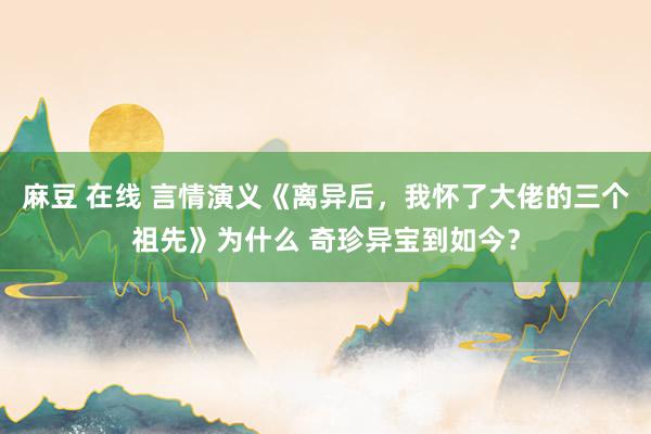 麻豆 在线 言情演义《离异后，我怀了大佬的三个祖先》为什么 奇珍异宝到如今？