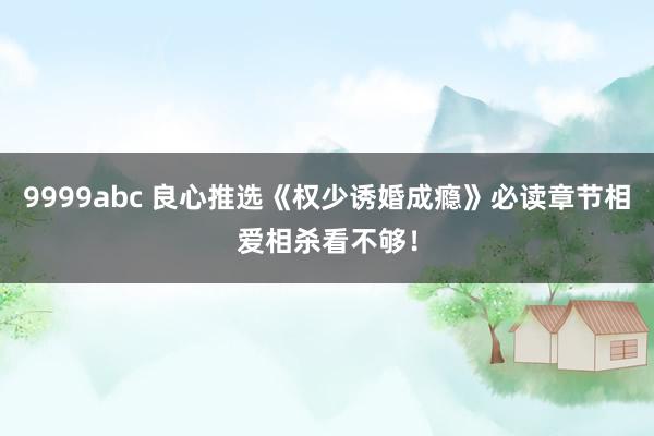 9999abc 良心推选《权少诱婚成瘾》必读章节相爱相杀看不够！