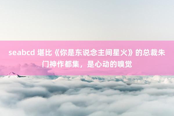 seabcd 堪比《你是东说念主间星火》的总裁朱门神作都集，是心动的嗅觉