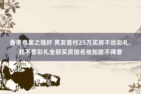 香港奇案之强奸 男友首付25万买房不给彩礼，我不要彩礼全部买房加名他如故不得意