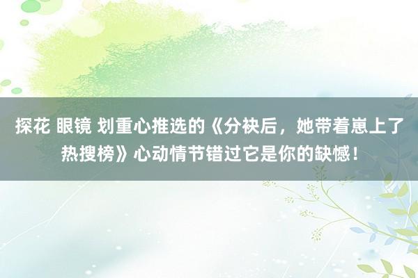 探花 眼镜 划重心推选的《分袂后，她带着崽上了热搜榜》心动情节错过它是你的缺憾！