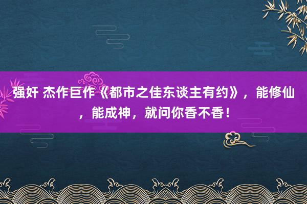 强奸 杰作巨作《都市之佳东谈主有约》，能修仙，能成神，就问你香不香！