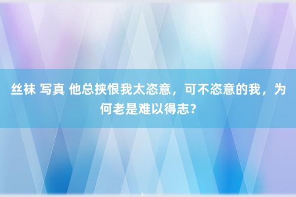 丝袜 写真 他总挟恨我太恣意，可不恣意的我，为何老是难以得志？