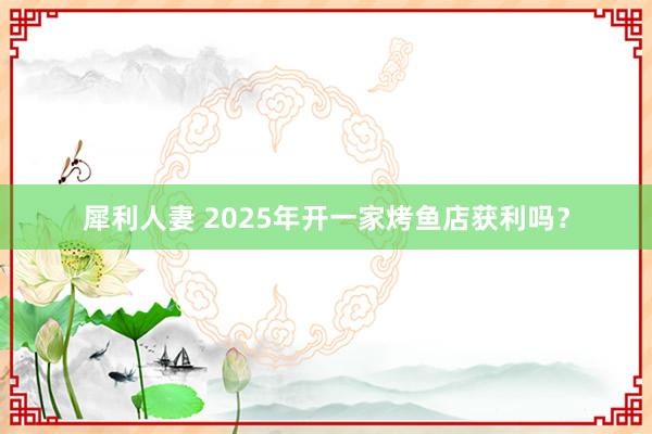 犀利人妻 2025年开一家烤鱼店获利吗？