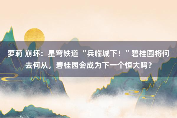 萝莉 崩坏：星穹铁道 “兵临城下！”碧桂园将何去何从，碧桂园会成为下一个恒大吗？