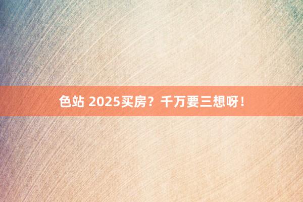 色站 2025买房？千万要三想呀！