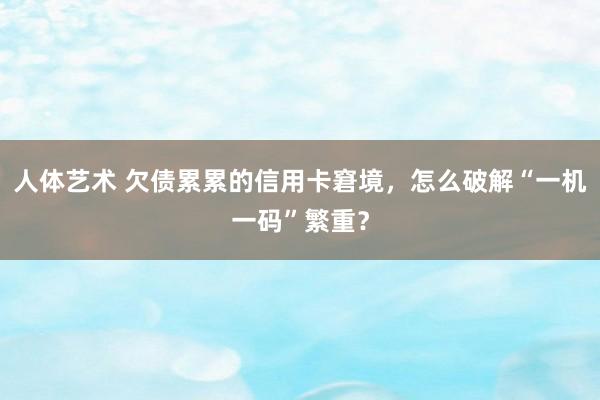 人体艺术 欠债累累的信用卡窘境，怎么破解“一机一码”繁重？
