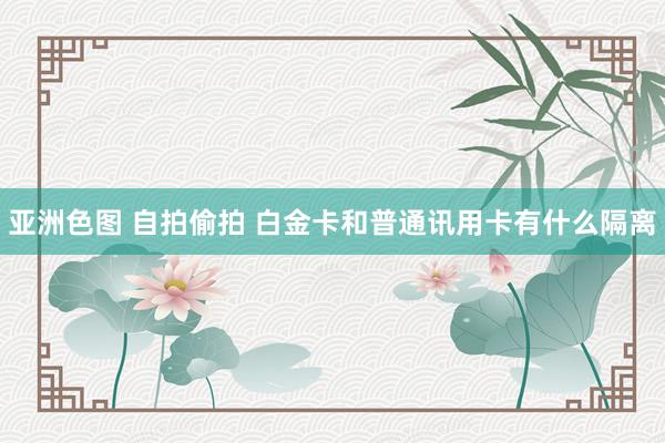亚洲色图 自拍偷拍 白金卡和普通讯用卡有什么隔离