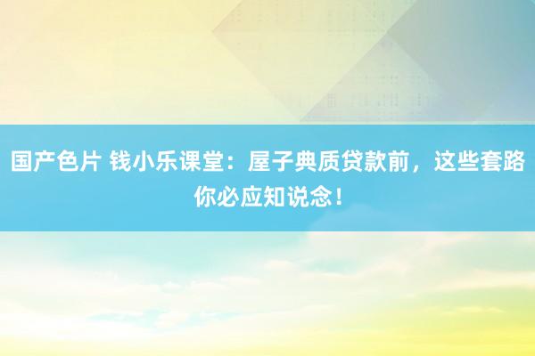 国产色片 钱小乐课堂：屋子典质贷款前，这些套路你必应知说念！