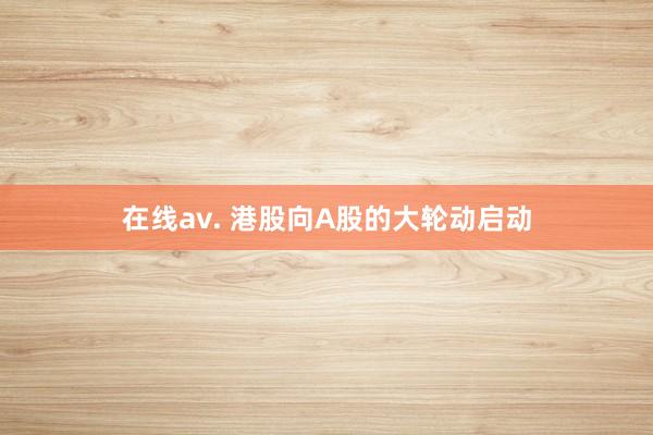在线av. 港股向A股的大轮动启动