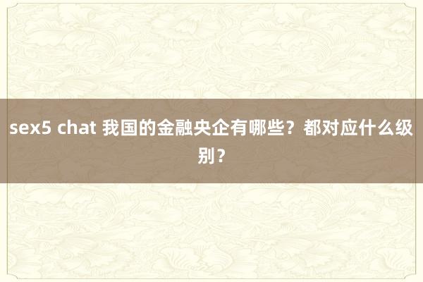 sex5 chat 我国的金融央企有哪些？都对应什么级别？