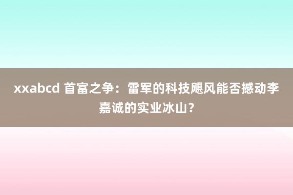 xxabcd 首富之争：雷军的科技飓风能否撼动李嘉诚的实业冰山？