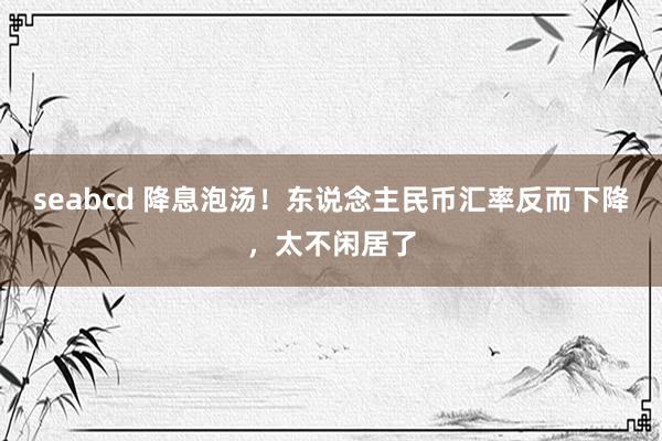 seabcd 降息泡汤！东说念主民币汇率反而下降，太不闲居了