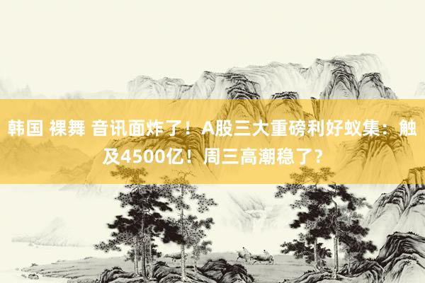 韩国 裸舞 音讯面炸了！A股三大重磅利好蚁集：触及4500亿！周三高潮稳了？