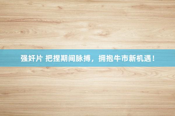 强奸片 把捏期间脉搏，拥抱牛市新机遇！