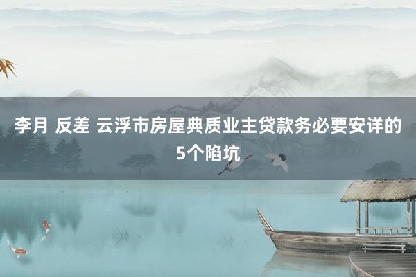 李月 反差 云浮市房屋典质业主贷款务必要安详的5个陷坑